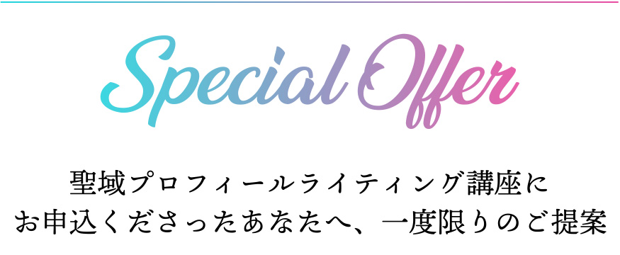SPECIAL OFFER 聖域プロフィールライティング講座に
お申込くださったあなたへ、一度限りのご提案