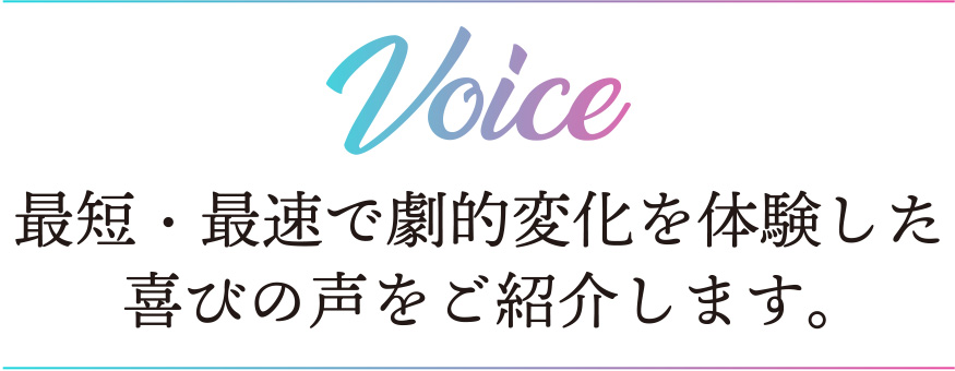 VOICE 最短・最速で劇的変化を体験した喜びの声をご紹介します。